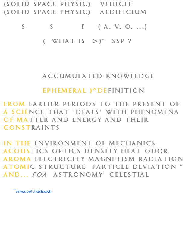(Solid Space Physic) Vehicle (Solid Space Physic) Aedificium S S P ( A, V, O, ...) ( what is >)" Ssp ? Accumulated knowledge ephemeral )^definition from earlier periods to the present of a science that 'deals' with phenomena of matter and energy and their constraints in the environment of mechanics acoustics optics density heat odor aroma electricity magnetism radiation atomic structure particle deviation " and... foa astronomy celestial - Emanuel Zwirkowski